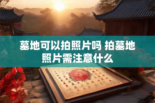 墓地可以拍照片吗 拍墓地照片需注意什么