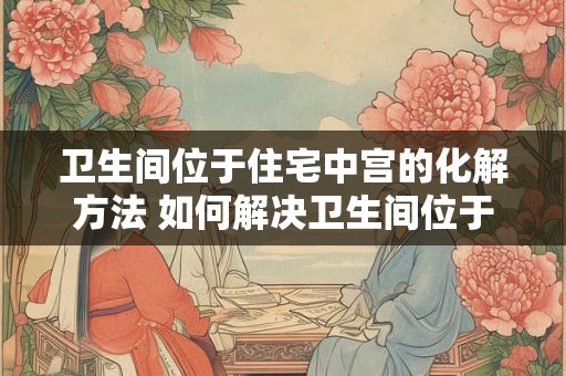 卫生间位于住宅中宫的化解方法 如何解决卫生间位于住宅中宫的问题