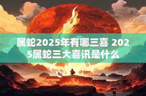 属蛇2025年有哪三喜 2025属蛇三大喜讯是什么