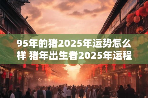 详细阅读:95年的猪2025年运势怎么样 猪年出生者2025年运程如何 95年的猪2025年运势怎么样 猪年出生者2025年运程如何