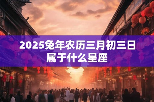 2025兔年农历三月初三日属于什么星座 2025兔年农历三月初三日属于什么星座