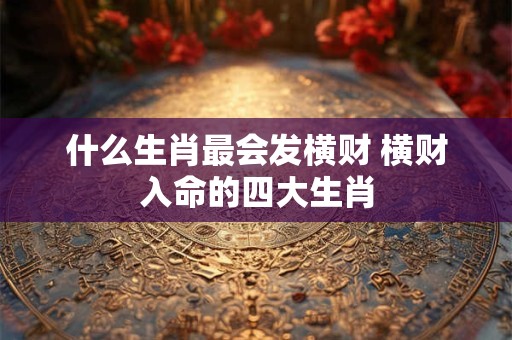 什么生肖最会发横财 横财入命的四大生肖