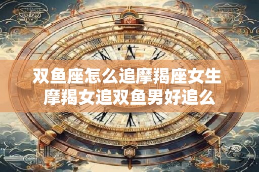 双鱼座怎么追摩羯座女生 摩羯女追双鱼男好追么