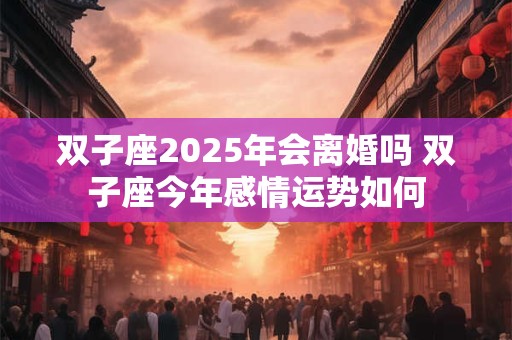 双子座2025年会离婚吗 双子座今年感情运势如何