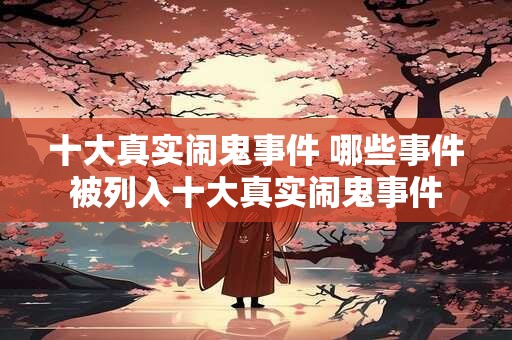 十大真实闹鬼事件 哪些事件被列入十大真实闹鬼事件