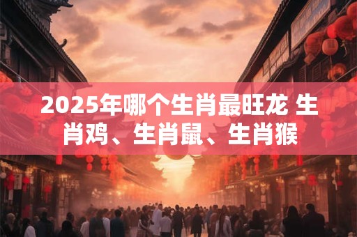 2025年哪个生肖最旺龙 生肖鸡、生肖鼠、生肖猴