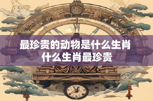 最珍贵的动物是什么生肖 什么生肖最珍贵