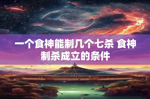 一个食神能制几个七杀 食神制杀成立的条件