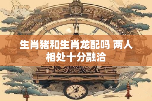 生肖猪和生肖龙配吗 两人相处十分融洽