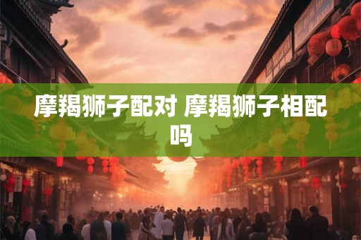摩羯狮子配对 摩羯狮子相配吗