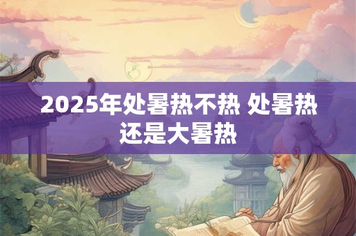 2025年处暑热不热 处暑热还是大暑热