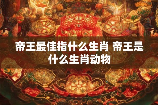 帝王最佳指什么生肖 帝王是什么生肖动物