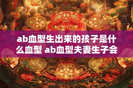 ab血型生出来的孩子是什么血型 ab血型夫妻生子会是什么血型