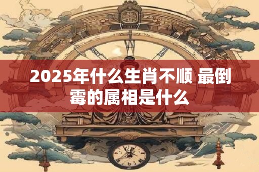 2025年什么生肖不顺 最倒霉的属相是什么