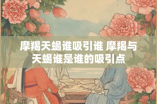 摩羯天蝎谁吸引谁 摩羯与天蝎谁是谁的吸引点