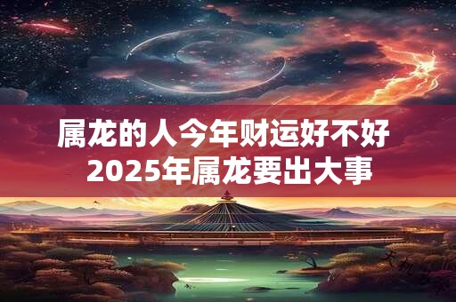 属龙的人今年财运好不好 2025年属龙要出大事