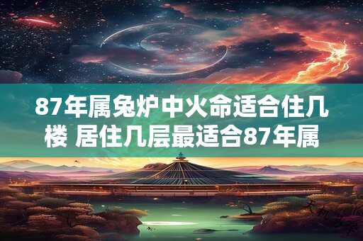87年属兔炉中火命适合住几楼 居住几层最适合87年属兔炉中火命