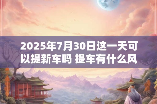 2025年7月30日这一天可以提新车吗 提车有什么风俗