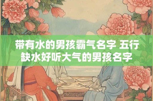 带有水的男孩霸气名字 五行缺水好听大气的男孩名字