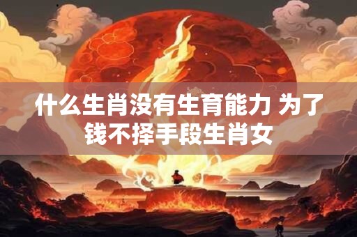 什么生肖没有生育能力 为了钱不择手段生肖女 什么生肖没有生育能力 为了钱不择手段生肖女