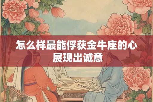 怎么样最能俘获金牛座的心 展现出诚意