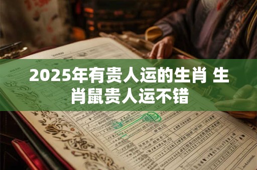 2025年有贵人运的生肖 生肖鼠贵人运不错