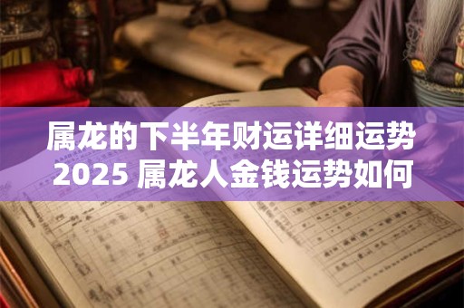 属龙的下半年财运详细运势2025 属龙人金钱运势如何