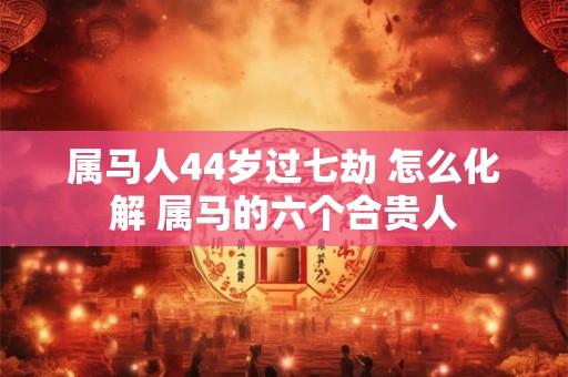 属马人44岁过七劫 怎么化解 属马的六个合贵人