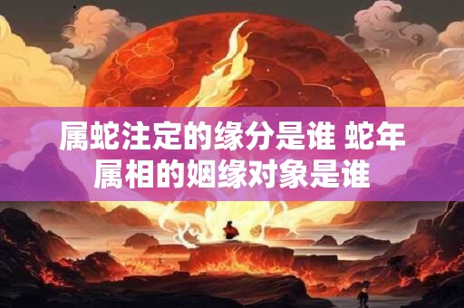 属蛇注定的缘分是谁 蛇年属相的姻缘对象是谁