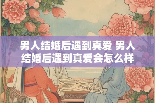 男人结婚后遇到真爱 男人结婚后遇到真爱会怎么样