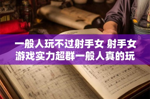 一般人玩不过射手女 射手女游戏实力超群一般人真的玩不过吗