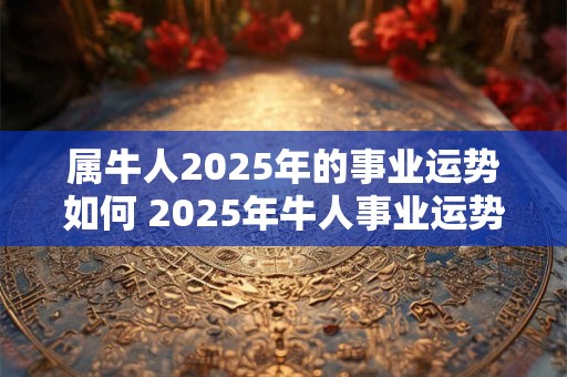 属牛人2025年的事业运势如何 2025年牛人事业运势如何