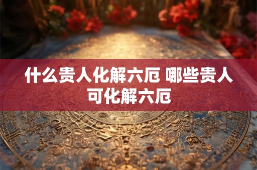 什么贵人化解六厄 哪些贵人可化解六厄
