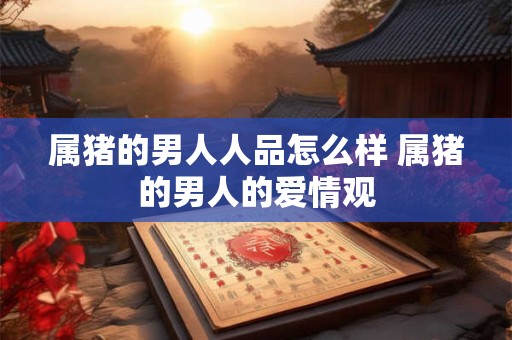 属猪的男人人品怎么样 属猪的男人的爱情观