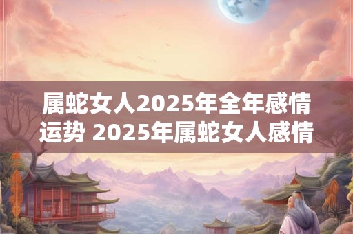 属蛇女人2025年全年感情运势 2025年属蛇女人感情运势会如何