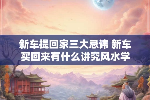 新车提回家三大忌讳 新车买回来有什么讲究风水学