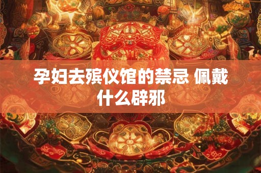 孕妇去殡仪馆的禁忌 佩戴什么辟邪