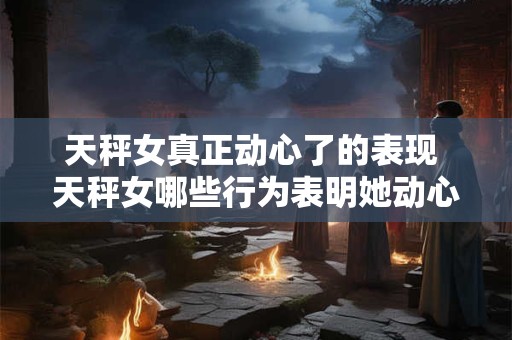 天秤女真正动心了的表现 天秤女哪些行为表明她动心了