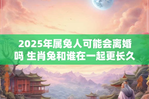 2025年属兔人可能会离婚吗 生肖兔和谁在一起更长久