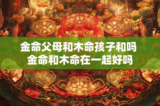 金命父母和木命孩子和吗 金命和木命在一起好吗