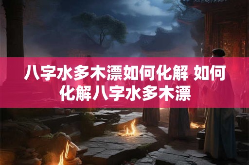 八字水多木漂如何化解 如何化解八字水多木漂