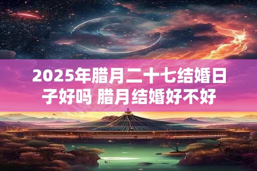 2025年腊月二十七结婚日子好吗 腊月结婚好不好