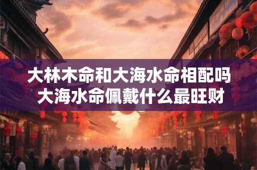 大林木命和大海水命相配吗 大海水命佩戴什么最旺财