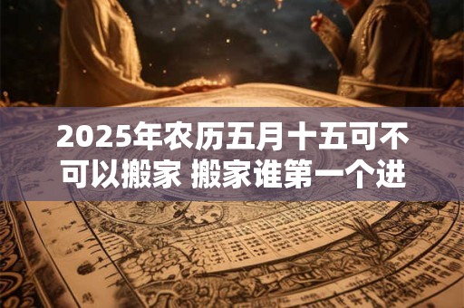 2025年农历五月十五可不可以搬家 搬家谁第一个进门