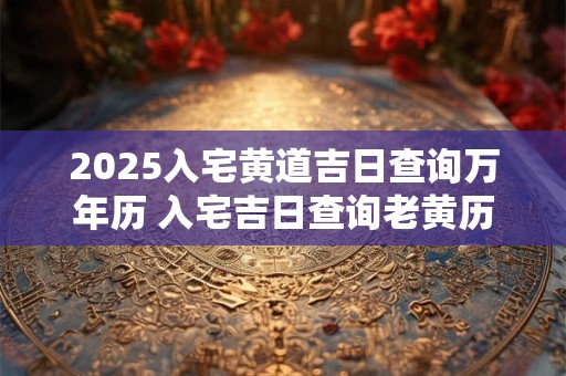 2025入宅黄道吉日查询万年历 入宅吉日查询老黄历