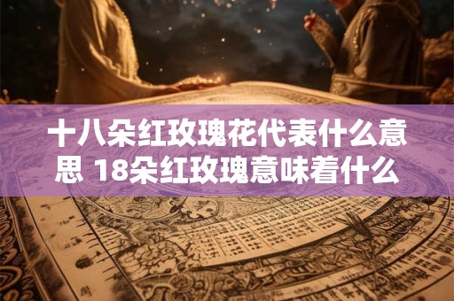 十八朵红玫瑰花代表什么意思 18朵红玫瑰意味着什么