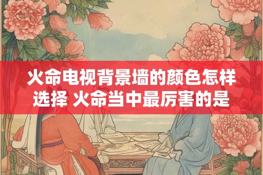火命电视背景墙的颜色怎样选择 火命当中最厉害的是什么火