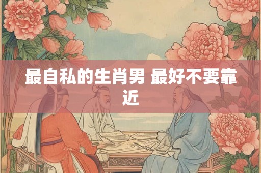 最自私的生肖男 最好不要靠近