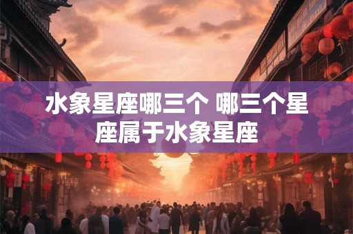 水象星座哪三个 哪三个星座属于水象星座