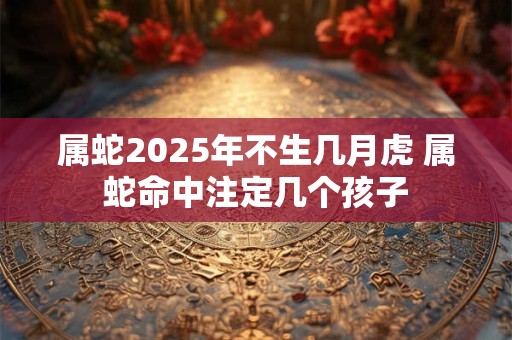 属蛇2026年不生几月虎 属蛇命中注定几个孩子